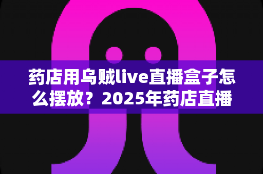 药店用乌贼live直播盒子怎么摆放?2025年药店直播设备摆放全攻略与实战技巧 药店用乌贼live直播盒子怎么摆放?2025年药店直播设备摆放全攻略与实战技巧