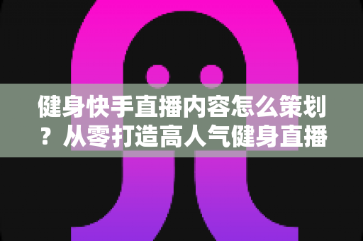 健身快手直播内容怎么策划?从零打造高人气健身直播间的实战全攻略 健身快手直播内容怎么策划?从零打造高人气健身直播间的实战全攻略