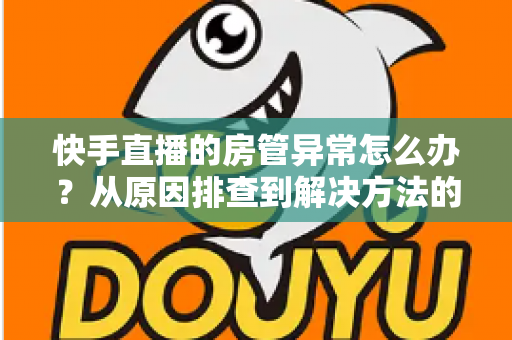 快手直播的房管异常怎么办？从原因排查到解决方法的完整运营指南