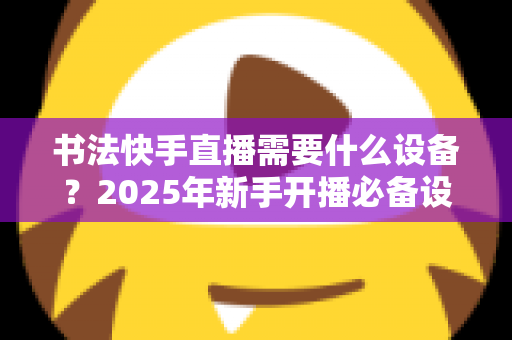 书法快手直播需要什么设备?2025年新手开播必备设备清单与选购全攻略 书法快手直播需要什么设备?2025年新手开播必备设备清单与选购全攻略