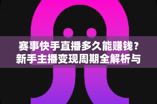 赛事快手直播多久能赚钱？新手主播变现周期全解析与快速盈利实用指南