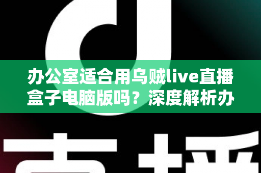 办公室适合用乌贼live直播盒子电脑版吗?深度解析办公场景使用利弊与实用指南 办公室适合用乌贼live直播盒子电脑版吗?深度解析办公场景使用利弊与实用指南