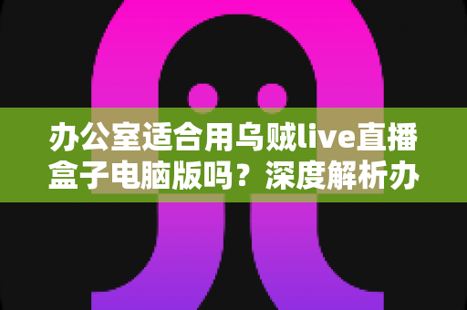 办公室适合用乌贼live直播盒子电脑版吗？深度解析办公场景使用利弊与实用指南