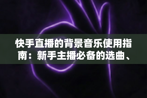 快手直播的背景音乐使用指南：新手主播必备的选曲、设置与版权避坑全攻略