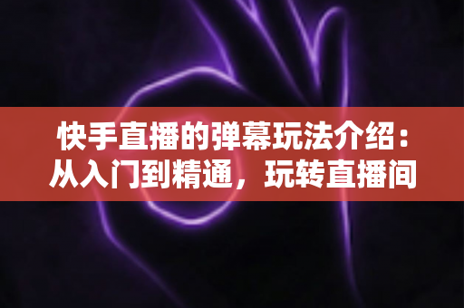 快手直播的弹幕玩法介绍：从入门到精通，玩转直播间互动的全攻略