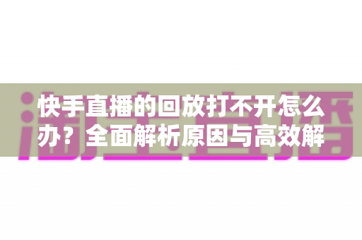 快手直播的回放打不开怎么办？全面解析原因与高效解决方法指南