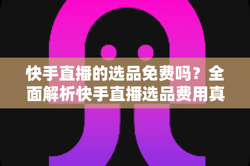 快手直播的选品免费吗?全面解析快手直播选品费用真相与免费选品实战攻略 快手直播的选品免费吗?全面解析快手直播选品费用真相与免费选品实战攻略