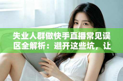 失业人群做快手直播常见误区全解析：避开这些坑，让你的直播转型之路少走弯路