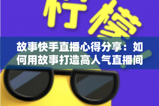 故事快手直播心得分享:如何用故事打造高人气直播间的实战指南 故事快手直播心得分享:如何用故事打造高人气直播间的实战指南
