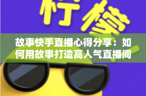 故事快手直播心得分享:如何用故事打造高人气直播间的实战指南 故事快手直播心得分享:如何用故事打造高人气直播间的实战指南
