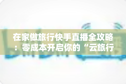 在家做旅行快手直播全攻略:零成本开启你的“云旅行”事业 在家做旅行快手直播全攻略:零成本开启你的“云旅行”事业
