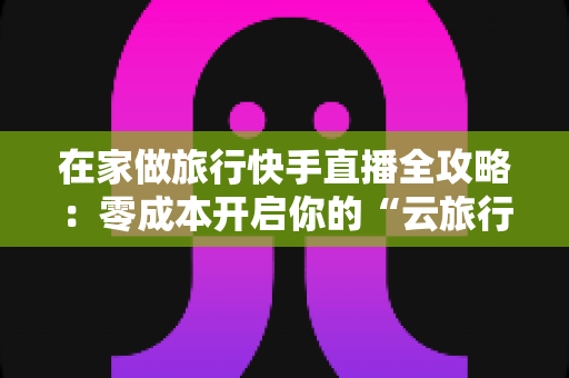 在家做旅行快手直播全攻略:零成本开启你的“云旅行”事业 在家做旅行快手直播全攻略:零成本开启你的“云旅行”事业