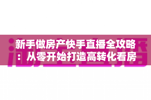 新手做房产快手直播全攻略：从零开始打造高转化看房直播间的实战秘籍