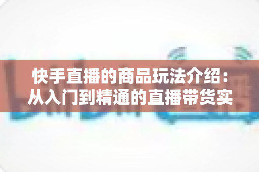 快手直播的商品玩法介绍:从入门到精通的直播带货实战指南 快手直播的商品玩法介绍:从入门到精通的直播带货实战指南