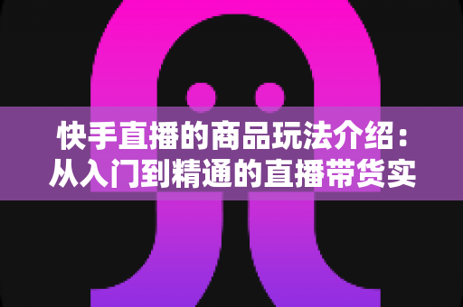 快手直播的商品玩法介绍:从入门到精通的直播带货实战指南 快手直播的商品玩法介绍:从入门到精通的直播带货实战指南