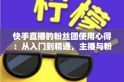 快手直播的粉丝团使用心得：从入门到精通，主播与粉丝双赢的实战指南