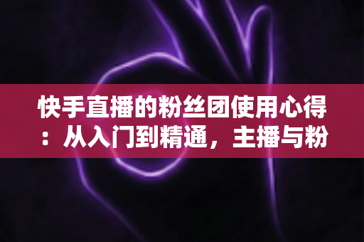 快手直播的粉丝团使用心得：从入门到精通，主播与粉丝双赢的实战指南