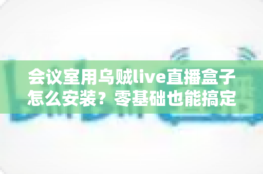 会议室用乌贼live直播盒子怎么安装？零基础也能搞定的完整部署指南与避坑经验分享
