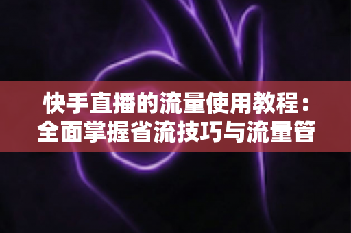 快手直播的流量使用教程：全面掌握省流技巧与流量管理方法，畅享直播不超支