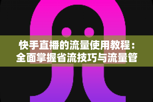 快手直播的流量使用教程：全面掌握省流技巧与流量管理方法，畅享直播不超支