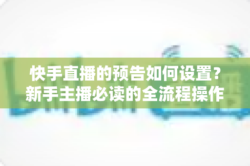 快手直播的预告如何设置？新手主播必读的全流程操作指南与涨粉引流秘籍