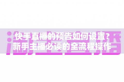 快手直播的预告如何设置？新手主播必读的全流程操作指南与涨粉引流秘籍