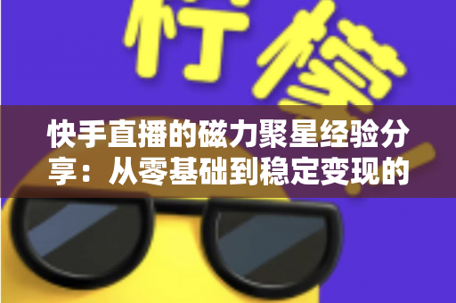 快手直播的磁力聚星经验分享：从零基础到稳定变现的完整实战指南