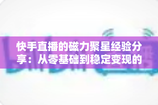 快手直播的磁力聚星经验分享：从零基础到稳定变现的完整实战指南