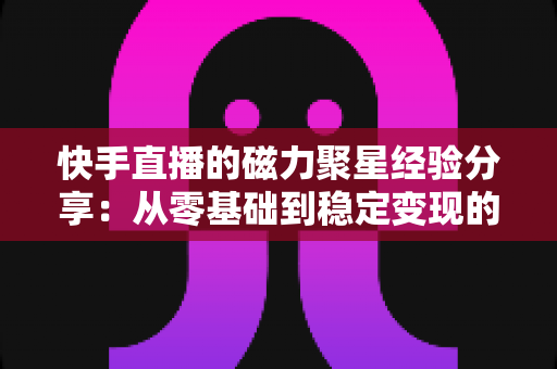 快手直播的磁力聚星经验分享：从零基础到稳定变现的完整实战指南