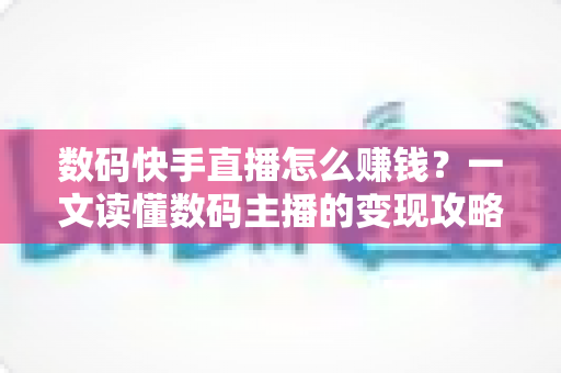 数码快手直播怎么赚钱？一文读懂数码主播的变现攻略与实战技巧