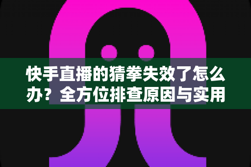 快手直播的猜拳失效了怎么办？全方位排查原因与实用解决方案大全