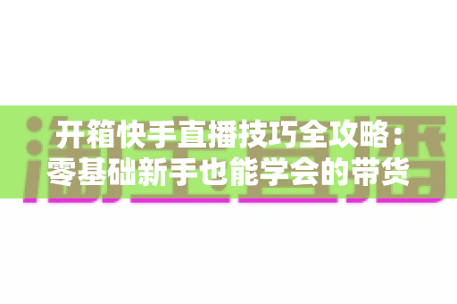 开箱快手直播技巧全攻略:零基础新手也能学会的带货实战指南 开箱快手直播技巧全攻略:零基础新手也能学会的带货实战指南