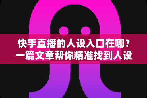 快手直播的人设入口在哪？一篇文章帮你精准找到人设设置位置并快速打造吸粉人设
