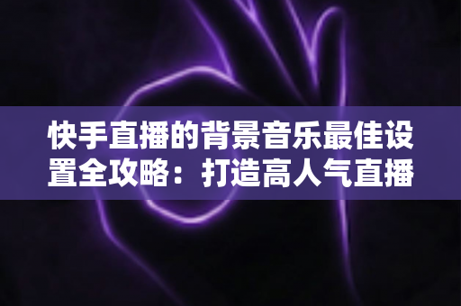快手直播的背景音乐最佳设置全攻略:打造高人气直播间的声音秘籍 快手直播的背景音乐最佳设置全攻略:打造高人气直播间的声音秘籍