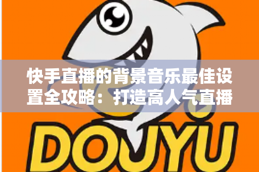 快手直播的背景音乐最佳设置全攻略:打造高人气直播间的声音秘籍 快手直播的背景音乐最佳设置全攻略:打造高人气直播间的声音秘籍