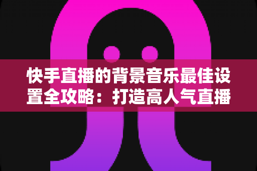 快手直播的背景音乐最佳设置全攻略:打造高人气直播间的声音秘籍 快手直播的背景音乐最佳设置全攻略:打造高人气直播间的声音秘籍