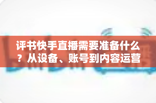 评书快手直播需要准备什么？从设备、账号到内容运营的开播全攻略