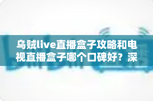 乌贼live直播盒子攻略和电视直播盒子哪个口碑好？深度对比评测与实用选购指南