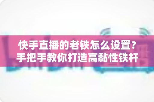 快手直播的老铁怎么设置?手把手教你打造高黏性铁杆粉丝团的完整攻略 快手直播的老铁怎么设置?手把手教你打造高黏性铁杆粉丝团的完整攻略