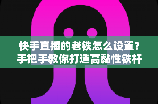 快手直播的老铁怎么设置?手把手教你打造高黏性铁杆粉丝团的完整攻略 快手直播的老铁怎么设置?手把手教你打造高黏性铁杆粉丝团的完整攻略