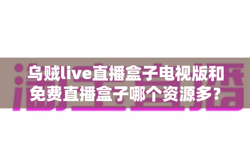 乌贼live直播盒子电视版和免费直播盒子哪个资源多？深度解析直播盒子资源量、稳定性与选购攻略