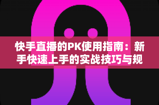 快手直播的PK使用指南：新手快速上手的实战技巧与规则全解析