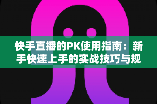快手直播的PK使用指南：新手快速上手的实战技巧与规则全解析