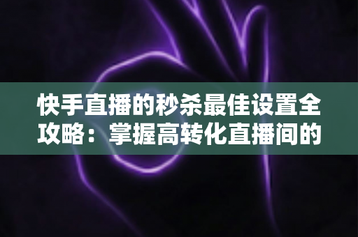 快手直播的秒杀最佳设置全攻略：掌握高转化直播间的核心运营技巧