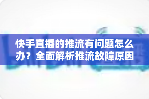 快手直播的推流有问题怎么办?全面解析推流故障原因与实用解决方案 快手直播的推流有问题怎么办?全面解析推流故障原因与实用解决方案