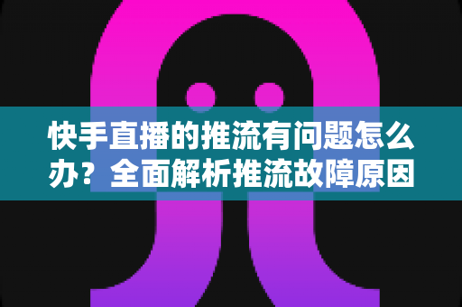 快手直播的推流有问题怎么办?全面解析推流故障原因与实用解决方案 快手直播的推流有问题怎么办?全面解析推流故障原因与实用解决方案
