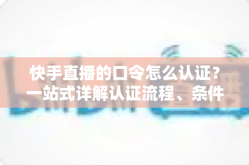 快手直播的口令怎么认证？一站式详解认证流程、条件与常见问题全攻略
