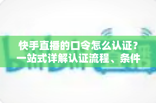 快手直播的口令怎么认证？一站式详解认证流程、条件与常见问题全攻略