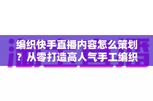 编织快手直播内容怎么策划？从零打造高人气手工编织直播间的完整方案