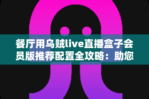 餐厅用乌贼live直播盒子会员版推荐配置全攻略:助您打造全天候高转化的餐饮直播间 餐厅用乌贼live直播盒子会员版推荐配置全攻略:助您打造全天候高转化的餐饮直播间